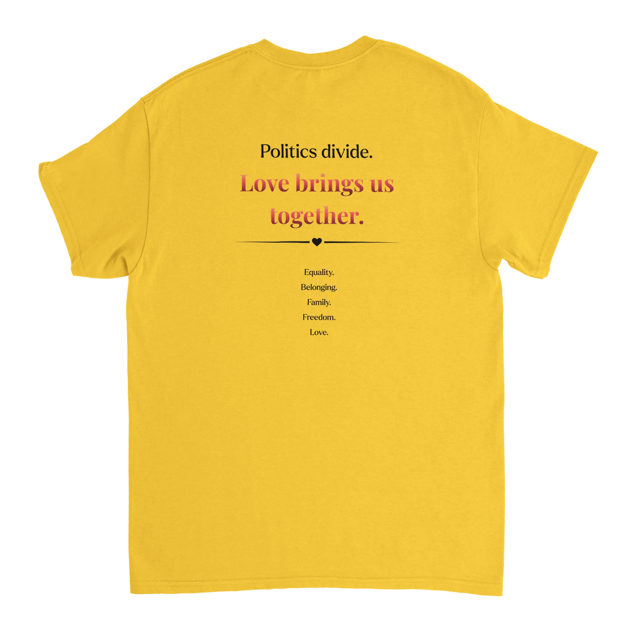 The back of a daisy yellow crewneck tee featuring a printed  slogan in black and red text, "Politics Divide. Love brings us together, followed by a list Equality, Belonging, Family, Freedom. 
