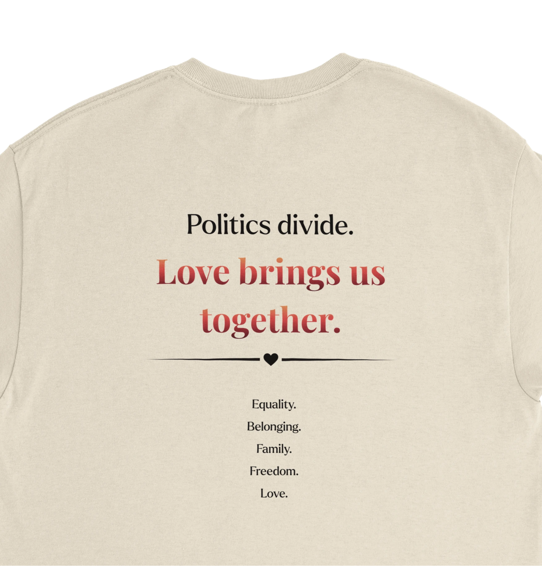 A close-up of the back of a natural beige crewneck tee featuring a printed  slogan in black and red text, "Politics Divide. Love brings us together, followed by a list Equality, Belonging, Family, Freedom. 