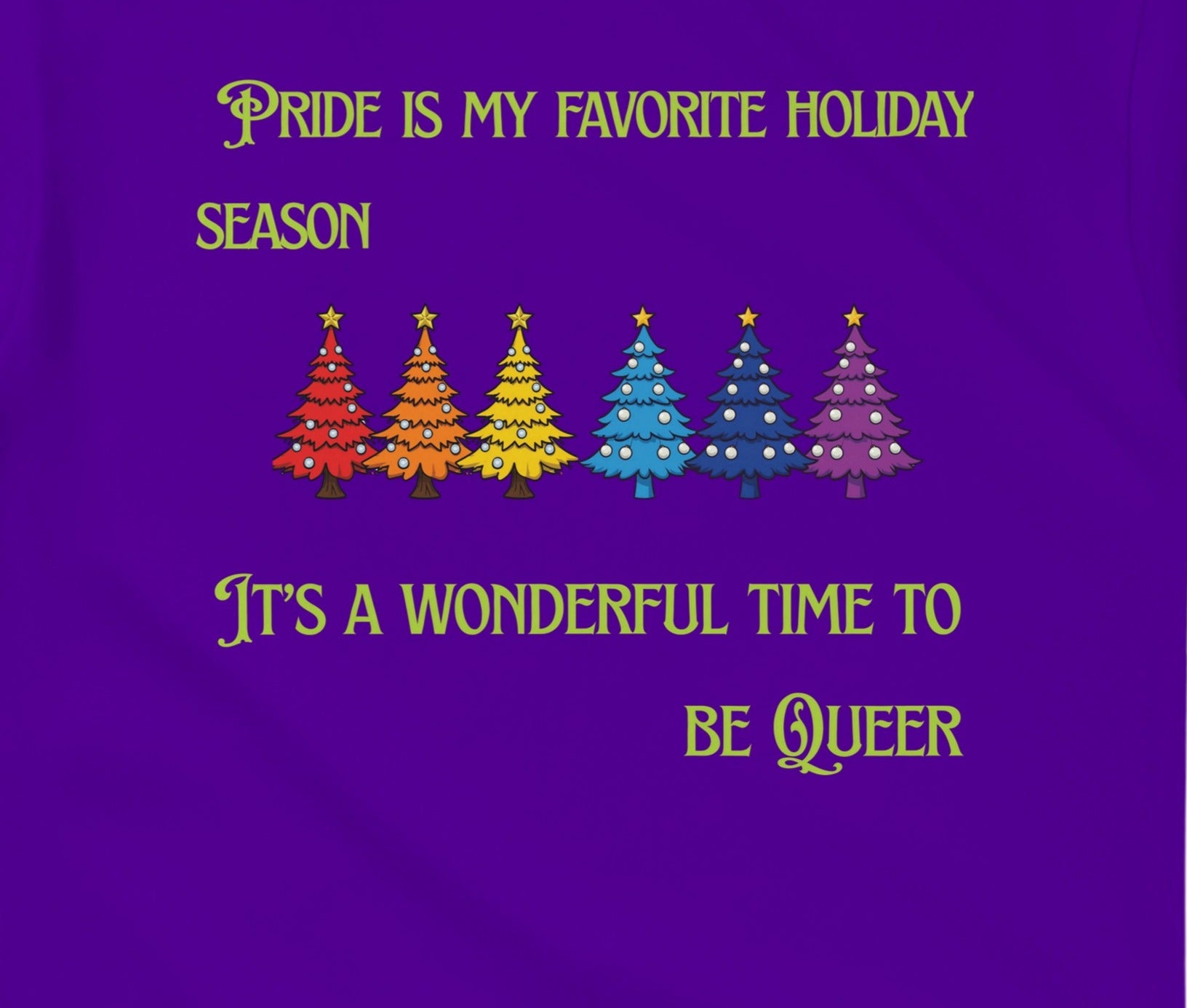 A purple shirt design with a row of rainbow colored Christmas trees with the words, "Pride is my favorite Holiday Season. It's a wonderful time to be queer".
